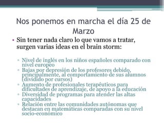 Nos ponemos en marcha el día 25 de
              Marzo
• Sin tener nada claro lo que vamos a tratar,
  surgen varias ideas en el brain storm:

 ▫ Nivel de inglés en los niños españoles comparado con
   nivel europeo
 ▫ Bajas por depresión de los profesores debido,
   principalmente, al comportamiento de sus alumnos
   (dividido por cursos)
 ▫ Aumento de profesionales terapéuticos para
   dificultades de aprendizaje, de apoyo a la educación
 ▫ Diversidad de programas para atender las altas
   capacidades
 ▫ Relación entre las comunidades autónomas que
   destacan en matemáticas comparadas con su nivel
   socio-económico
 