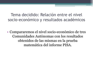 Tema decidido: Relación entre el nivel
socio-económico y resultados académicos

• Compararemos el nivel socio-económico de tres
   Comunidades Autónomas con los resultados
     obtenidos de las mismas en la prueba
         matemática del informe PISA.
 