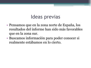 Ideas previas
• Pensamos que en la zona norte de España, los
  resultados del informe han sido más favorables
  que en la zona sur.
• Buscamos información para poder conocer si
  realmente estábamos en lo cierto.
 