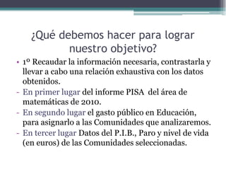¿Qué debemos hacer para lograr
           nuestro objetivo?
• 1º Recaudar la información necesaria, contrastarla y
  llevar a cabo una relación exhaustiva con los datos
  obtenidos.
- En primer lugar del informe PISA del área de
  matemáticas de 2010.
- En segundo lugar el gasto público en Educación,
  para asignarlo a las Comunidades que analizaremos.
- En tercer lugar Datos del P.I.B., Paro y nivel de vida
  (en euros) de las Comunidades seleccionadas.
 