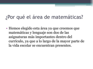 ¿Por qué el área de matemáticas?

• Hemos elegido esta área ya que creemos que
  matemáticas y lenguaje son dos de las
  asignaturas más importantes dentro del
  currículo, ya que a lo largo de la mayor parte de
  la vida escolar se encuentran presentes.
 