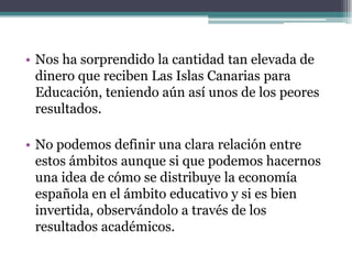 • Nos ha sorprendido la cantidad tan elevada de
  dinero que reciben Las Islas Canarias para
  Educación, teniendo aún así unos de los peores
  resultados.

• No podemos definir una clara relación entre
  estos ámbitos aunque si que podemos hacernos
  una idea de cómo se distribuye la economía
  española en el ámbito educativo y si es bien
  invertida, observándolo a través de los
  resultados académicos.
 