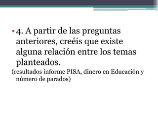 • 4. A partir de las preguntas
  anteriores, creéis que existe
  alguna relación entre los temas
  planteados.
(resultados informe PISA, dinero en Educación y
  número de parados)
 