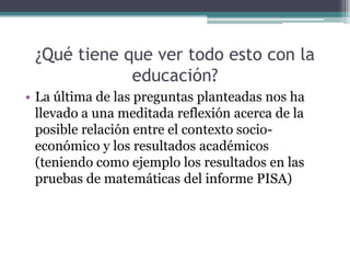 ¿Qué tiene que ver todo esto con la
             educación?
• La última de las preguntas planteadas nos ha
  llevado a una meditada reflexión acerca de la
  posible relación entre el contexto socio-
  económico y los resultados académicos
  (teniendo como ejemplo los resultados en las
  pruebas de matemáticas del informe PISA)
 