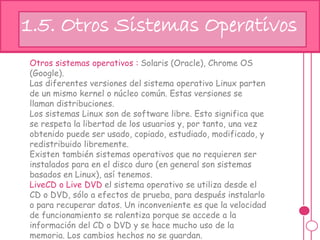Otros sistemas operativos : Solaris (Oracle), Chrome OS
(Google).
Las diferentes versiones del sistema operativo Linux parten
de un mismo kernel o núcleo común. Estas versiones se
llaman distribuciones.
Los sistemas Linux son de software libre. Esto significa que
se respeta la libertad de los usuarios y, por tanto, una vez
obtenido puede ser usado, copiado, estudiado, modificado, y
redistribuido libremente.
Existen también sistemas operativos que no requieren ser
instalados para en el disco duro (en general son sistemas
basados en Linux), así tenemos.
LiveCD o Live DVD el sistema operativo se utiliza desde el
CD o DVD, sólo a efectos de prueba, para después instalarlo
o para recuperar datos. Un inconveniente es que la velocidad
de funcionamiento se ralentiza porque se accede a la
información del CD o DVD y se hace mucho uso de la
memoria. Los cambios hechos no se guardan.
hj1.5. Otros Sistemas Operativos
 