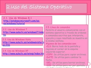 hj2.Uso del Sistema Operativo
2.1. Uso de Windows 8.1
http://windows.microsoft.com/es-
es/windows/tutorial
2.2. Uso de Windows 7
http://www.aulaclic.es/windows7/index.h
tm
2.3. Uso de Windows Vista
http://www.aulaclic.es/windowsvista/ind
ex.htm
2.4. Uso de Windows XP
http://www.aulaclic.es/winxp/index.htm
2.5. Línea de comandos
Permite al usuario comunicarse con el
sistema operativo a través de ordenes
o comandos escritos que interpreta,
ejecuta y cuyo resultado se muestra en
la misma ventana.
Algunos de los comandos son:
-CLS: Borra todo de la pantalla y
regresa el cursor en la esquina
izquierda superior.
-COPY: Se utiliza para copiar archivos.
-DATE: Se utiliza para cambiar la
fecha.
-DEL: Se utiliza para borrar archivos.
-DIR: Se utiliza para ver por pantalla
 