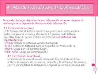 hj4.Almacenamiento de información
Para poder trabajar digitalmente con información debemos disponer de
medios que sean capaces de almacenar esta información.
4.1. El sistema de archivos
Es la forma como el sistema operativo organiza la información para
poder manipularla, crearla y eliminarla. En general cada sistema
operativo tiene su propio sistema de archivos. Los sistemas más
importantes son:
• FAT32 (Usado en sistemas Windows antiguos)
• NTFS (Usado en sistemas Windows a partir de Windows NT)
• EXT4 (Usado por los sistemas Linux)
• HFS+/UFS (Usado en sistemas MAC)
4.2. Extensiones de archivos
La extensión de un archivo nos indica que tipo de archivo es. Un
archivo se compone de un nombre, un punto y la extensión del archivo.
Existe una multitud de extensiones, algunas de las más comunes son:
 