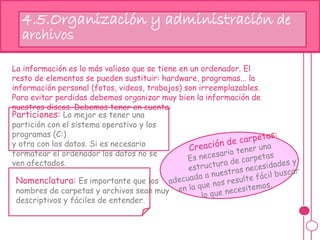 4.5.Organización y administración de
archivos
La información es lo más valioso que se tiene en un ordenador. El
resto de elementos se pueden sustituir: hardware, programas... la
información personal (fotos, videos, trabajos) son irreemplazables.
Para evitar perdidas debemos organizar muy bien la información de
nuestros discos. Debemos tener en cuenta:
Particiones: Lo mejor es tener una
partición con el sistema operativo y los
programas (C:)
y otra con los datos. Si es necesario
formatear el ordenador los datos no se
ven afectados.
Es importante que los nombres de
carpetas y archivos sean muy
descriptivos y fáciles de entender.
Nomenclatura: Es importante que los
nombres de carpetas y archivos sean muy
descriptivos y fáciles de entender.
 