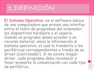 El Sistema Operativo: es el software básico
de una computadora que provee una interfaz
entre el resto de programas del ordenador,
los dispositivos hardware y el usuario.
Cuando un programa desea acceder a un
recurso material, envía la información al
sistema operativo, el cual la transmite a los
periféricos correspondientes a través de su
driver (controlador). Si no existe ningún
driver, cada programa debe reconocer y
tener presente la comunicación con cada tipo
de periférico.
1.DEFINICIÓN
 