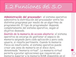 Administración del procesador: el sistema operativo
administra la distribución del procesador entre los
distintos programas por medio de un algoritmo de
programación. El tipo de programador depende
completamente del sistema operativo, según el
objetivo deseado.
Gestión de la memoria de acceso aleatorio: el sistema
operativo se encarga de gestionar el espacio de
memoria asignado para cada aplicación y para cada
usuario, si resulta pertinente. Cuando la memoria
física es insuficiente, el sistema operativo puede
crear una zona de memoria en el disco duro,
denominada "memoria virtual". La memoria virtual
permite ejecutar aplicaciones que requieren una
memoria superior a la memoria RAM disponible en el
1.2.Funciones del S.O
 