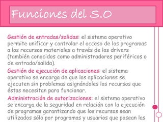 Gestión de entradas/salidas: el sistema operativo
permite unificar y controlar el acceso de los programas
a los recursos materiales a través de los drivers
(también conocidos como administradores periféricos o
de entrada/salida).
Gestión de ejecución de aplicaciones: el sistema
operativo se encarga de que las aplicaciones se
ejecuten sin problemas asignándoles los recursos que
éstas necesitan para funcionar.
Administración de autorizaciones: el sistema operativo
se encarga de la seguridad en relación con la ejecución
de programas garantizando que los recursos sean
utilizados sólo por programas y usuarios que posean las
Funciones del S.O
 