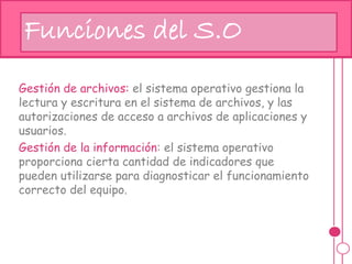 hj
Gestión de archivos: el sistema operativo gestiona la
lectura y escritura en el sistema de archivos, y las
autorizaciones de acceso a archivos de aplicaciones y
usuarios.
Gestión de la información: el sistema operativo
proporciona cierta cantidad de indicadores que
pueden utilizarse para diagnosticar el funcionamiento
correcto del equipo.
Funciones del S.O
 