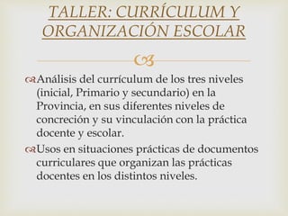 
Análisis del currículum de los tres niveles
(inicial, Primario y secundario) en la
Provincia, en sus diferentes niveles de
concreción y su vinculación con la práctica
docente y escolar.
Usos en situaciones prácticas de documentos
curriculares que organizan las prácticas
docentes en los distintos niveles.
TALLER: CURRÍCULUM Y
ORGANIZACIÓN ESCOLAR
 