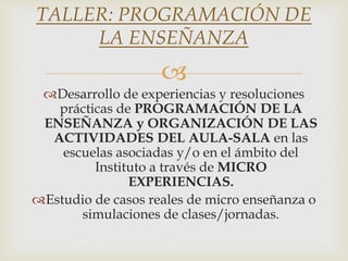 
Desarrollo de experiencias y resoluciones
prácticas de PROGRAMACIÓN DE LA
ENSEÑANZA y ORGANIZACIÓN DE LAS
ACTIVIDADES DEL AULA-SALA en las
escuelas asociadas y/o en el ámbito del
Instituto a través de MICRO
EXPERIENCIAS.
Estudio de casos reales de micro enseñanza o
simulaciones de clases/jornadas.
TALLER: PROGRAMACIÓN DE
LA ENSEÑANZA
 