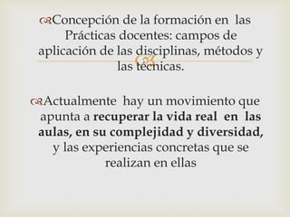 
Concepción de la formación en las
Prácticas docentes: campos de
aplicación de las disciplinas, métodos y
las técnicas.
Actualmente hay un movimiento que
apunta a recuperar la vida real en las
aulas, en su complejidad y diversidad,
y las experiencias concretas que se
realizan en ellas
 