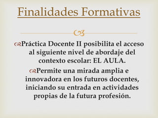 
Práctica Docente II posibilita el acceso
al siguiente nivel de abordaje del
contexto escolar: EL AULA.
Permite una mirada amplia e
innovadora en los futuros docentes,
iniciando su entrada en actividades
propias de la futura profesión.
Finalidades Formativas
 