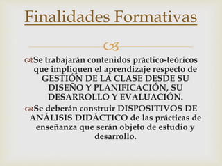 
Se trabajarán contenidos práctico-teóricos
que impliquen el aprendizaje respecto de
GESTIÓN DE LA CLASE DESDE SU
DISEÑO Y PLANIFICACIÓN, SU
DESARROLLO Y EVALUACIÓN.
Se deberán construir DISPOSITIVOS DE
ANÁLISIS DIDÁCTICO de las prácticas de
enseñanza que serán objeto de estudio y
desarrollo.
Finalidades Formativas
 