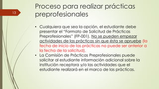 Proceso para realizar prácticas
preprofesionales
• Cualquiera que sea la opción, el estudiante debe
presentar el “Formato de Solicitud de Prácticas
Preprofesionales” (FP-001). No se pueden empezar
actividades de las prácticas sin que ésta se apruebe (la
fecha de inicio de las prácticas no puede ser anterior a
la fecha de la solicitud).
• La Comisión de Prácticas Preprofesionales puede
solicitar al estudiante información adicional sobre la
institución receptora y/o las actividades que el
estudiante realizará en el marco de las prácticas.
13
 