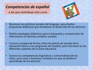 Competencias de español
  a las que contribuye este curso


• Reconoce las prácticas sociales del lenguaje, para diseñar
  propuestas didácticas que fortalezcan el desarrollo de los alumnos.

• Diseña estrategias didácticas para la búsqueda y comprensión de
  información en distintos ámbitos sociales.

• Conoce y emplea de forma crítica los planes de estudio de la
  educación básica y los programas de Español, para intervenir en los
  diferentes aspectos de la tarea educativa.

• Conoce las competencias lingüísticas y comunicativas de los
  niños, para crear y favorecer contextos en que se facilite el
  aprendizaje de los alumnos
 