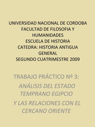 UNIVERSIDAD NACIONAL DE CORDOBA FACULTAD DE FILOSOFIA Y HUMANIDADES ESCUELA DE HISTORIA CATEDRA: HISTORIA ANTIGUA GENERAL SEGUNDO CUATRIMESTRE 2009 TRABAJO PRÁCTICO Nº 3:  ANÁLISIS DEL ESTADO TEMPRANO EGIPCIO  Y LAS RELACIONES CON EL CERCANO ORIENTE  
