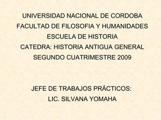 UNIVERSIDAD NACIONAL DE CORDOBA FACULTAD DE FILOSOFIA Y HUMANIDADES ESCUELA DE HISTORIA CATEDRA: HISTORIA ANTIGUA GENERAL SEGUNDO CUATRIMESTRE 2009 JEFE DE TRABAJOS PRÁCTICOS:  LIC. SILVANA YOMAHA   