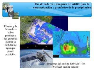 Uso de radares e imágenes de satélite para la
caracterización y pronóstico de la precipitación
Imágenes del satélite TRMM (Tifón
Morakot inunda Taiwan)
El color y la
forma de la
nubes
permiten a
los expertos
estimar la
cantidad de
agua que
puede
precipitar
 