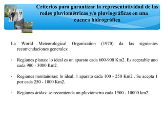 Criterios para garantizar la representatividad de las
redes pluviométricas y/o pluviográficas en una
cuenca hidrográfica
La World Meteorological Organization (1970) da las siguientes
recomendaciones generales:
- Regiones planas: lo ideal es un aparato cada 600-900 Km2. Es aceptable uno
cada 900 - 3000 Km2.
- Regiones montañosas: lo ideal, 1 aparato cada 100 - 250 Km2 . Se acepta 1
por cada 250 - 1000 Km2.
- Regiones áridas: se recomienda un pluviómetro cada 1500 - 10000 km2.
 