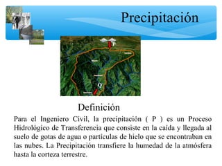 Precipitación
Para el Ingeniero Civil, la precipitación ( P ) es un Proceso
Hidrológico de Transferencia que consiste en la caída y llegada al
suelo de gotas de agua o partículas de hielo que se encontraban en
las nubes. La Precipitación transfiere la humedad de la atmósfera
hasta la corteza terrestre.
P
Q
Definición
 
