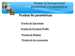 Pruebas de homogeneidad
paramétricas y no paramétricas
Prueba de Spearman
Prueba de Kruskal-Wallis
Prueba de Helmer
Prueba de las secuencias
Pruebas No paramétricas
 