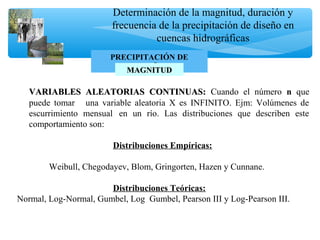 Determinación de la magnitud, duración y
frecuencia de la precipitación de diseño en
cuencas hidrográficas
PRECIPITACIÓN DE
DISEÑOMAGNITUDMAGNITUD
VARIABLES ALEATORIAS CONTINUAS:VARIABLES ALEATORIAS CONTINUAS: Cuando el número n que
puede tomar una variable aleatoria X es INFINITO. Ejm: Volúmenes de
escurrimiento mensual en un río. Las distribuciones que describen este
comportamiento son:
Distribuciones Empíricas:
Weibull, Chegodayev, Blom, Gringorten, Hazen y Cunnane.
Distribuciones Teóricas:
Normal, Log-Normal, Gumbel, Log Gumbel, Pearson III y Log-Pearson III.
 
