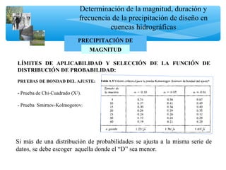 Determinación de la magnitud, duración y
frecuencia de la precipitación de diseño en
cuencas hidrográficas
PRECIPITACIÓN DE
DISEÑOMAGNITUDMAGNITUD
LÍMITES DE APLICABILIDAD Y SELECCIÓN DE LA FUNCIÓN DE
DISTRIBUCIÓN DE PROBABILIDAD:
PRUEBAS DE BONDAD DEL AJUSTE:
- Prueba de Chi-Cuadrado (Χ2
).
- Prueba Smirnov-Kolmogorov:
Si más de una distribución de probabilidades se ajusta a la misma serie de
datos, se debe escoger aquella donde el “D” sea menor.
 