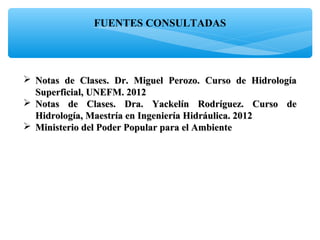 FUENTES CONSULTADAS
 Notas de Clases. Dr. Miguel Perozo. Curso de HidrologíaNotas de Clases. Dr. Miguel Perozo. Curso de Hidrología
Superficial, UNEFM. 2012Superficial, UNEFM. 2012
 Notas de Clases. Dra. Yackelín Rodríguez. Curso deNotas de Clases. Dra. Yackelín Rodríguez. Curso de
Hidrología, Maestría en Ingeniería Hidráulica. 2012Hidrología, Maestría en Ingeniería Hidráulica. 2012
 Ministerio del Poder Popular para el AmbienteMinisterio del Poder Popular para el Ambiente
 