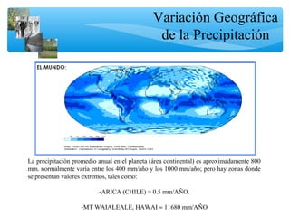 Variación Geográfica
de la Precipitación
La precipitación promedio anual en el planeta (área continental) es aproximadamente 800
mm. normalmente varía entre los 400 mm/año y los 1000 mm/año; pero hay zonas donde
se presentan valores extremos, tales como:
-ARICA (CHILE) = 0.5 mm/AÑO.
-MT WAIALEALE, HAWAI ≈ 11680 mm/AÑO
 