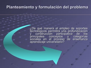 Planteamiento y formulación del problema ¿De qué manera el empleo de soportes tecnológicos permitirá una profundización y construcción participativa de los principales conceptos y categorías sociales en el proceso de enseñanza aprendizaje universitario? 