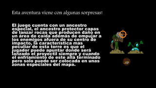 Esta aventura viene con algunas sorpresas!
El juego cuenta con un ancestro
especial, el ancestro protector capas
de lanzar rocas que producen daño en
un área de caída además de empujar a
los enemigos afuera de su centro de
impacto, la característica mas
peculiar de esta torre es que el
jugador puede apuntar donde será
lanzado el proyectil siempre y cuando
el enfriamiento de este allá terminado
pero solo puede ser colocada en unas
zonas especiales del mapa.
 