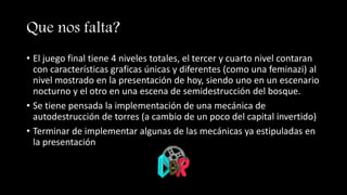 Que nos falta?
• El juego final tiene 4 niveles totales, el tercer y cuarto nivel contaran
con características graficas únicas y diferentes (como una feminazi) al
nivel mostrado en la presentación de hoy, siendo uno en un escenario
nocturno y el otro en una escena de semidestrucción del bosque.
• Se tiene pensada la implementación de una mecánica de
autodestrucción de torres (a cambio de un poco del capital invertido)
• Terminar de implementar algunas de las mecánicas ya estipuladas en
la presentación
 