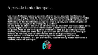 A pasado tanto tiempo…
Las viejas historias cuentan, que más allá del oeste, pasando las llanuras, se
encuentra el antiguo reino de Rozemnrekt, hogar de historias sombrías y eventos
descomunales. Se dice que en el corazón del reino se encontraba el bosque de
Rektwood, en donde habitaban antiguos seres mágicos, que estaban ligados al
bosque y se encargaban de protegerlo y cuidarlo.
En una tarde de otoño, al norte, en el horizonte, se divisaron siluetas negras que a
su paso dejaban un rastro de contaminación y destrucción, eran las temibles
máquinas. Poco se sabe de aquellas creaciones, solo que pensaban por ellas
mismas, se construían entre ellas y que estaban obsesionadas con conseguir
mineral de Rektelio, que se concentraba debajo de lugares mágicos.
Nadie sabe si las criaturas del bosque lograron contener y vencer a las
despiadadas maquinas, o si por el contrario, sucumbieron y fueron reducidas a
cenizas junto con el bosque.
 