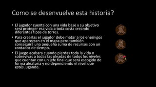 Como se desenvuelve esta historia?
• El jugador cuenta con una vida base y su objetivo
será proteger esa vida a toda costa creando
diferentes tipos de torres.
• Para crearlas el jugador debe matar a los enemigos
que aparezcan en el mapa pero también
conseguirá una pequeña suma de recursos con un
contador de tiempo.
• El juego acabara cuando pierdas toda la vida o
sobrevivas a todas las oleadas de todos los niveles
que cuentan con un jefe final que será escogido de
forma aleatoria y no dependiendo el nivel que
estés jugando.
 
