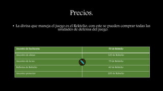 Precios.
• La divisa que maneja el juego es el Rektelio, con este se pueden comprar todas las
unidades de defensa del juego.
Ancestro de hechicería 50 de Rektelio
Ancestro de almas 100 de Rektelio
Ancestro de la ira 75 de Rektelio
Ballestas de Rektelio 60 de Rektelio
Ancestro protector 200 de Rektelio
 