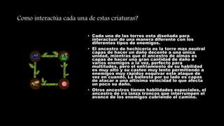 Como interactúa cada una de estas criaturas?
• Cada una de las torres esta diseñada para
interactuar de una manera diferente con los
diferentes tipos de enemigos.
• El ancestro de hechicería es la torre mas neutral
capas de hacer un daño decente a una única
unidad, mientras que el ancestro de almas es
capas de hacer una gran cantidad de daño a
varios enemigos a la vez, perfecto para
multitudes, pero el enfriamiento de su habilidad
es muy alto y su casteo muy lento permitiendo a
enemigos muy rápidos esquivar este ataque de
vez en cuando, La ballesta por su lado es capas
de atacar a una altísima velocidad lo que afecta
un poco su daño.
• Otros ancestros tienen habilidades especiales, el
ancestro de ira lanza troncos que interrumpen el
avance de los enemigos cubriendo el camino.
 