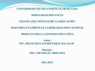 UNIVERSIDAD TÉCNICA PARTICULAR DE LOJA

            MODALIDAD DISTANCIA

     ESCUELA DE CIENCIAS DE LA EDUCACIÓN

MAESTRÍA EN GERENCIA Y LIDERAZGO EDUCACIONAL

      MODULO PARA LA GESTION EDUCATIVA

                     Autor:
     PSC. FRANCISCO JAVIER SABAY SALAZAR

                   Docente:
           MSC. FRANKLIN MIRANDA


                   2011-2012
 