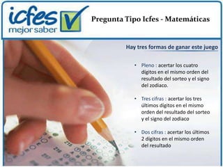 Pregunta Tipo Icfes - Matemáticas


         Hay tres formas de ganar este juego

            • Pleno : acertar los cuatro
              dígitos en el mismo orden del
              resultado del sorteo y el signo
              del zodiaco.

            • Tres cifras : acertar los tres
              últimos dígitos en el mismo
              orden del resultado del sorteo
              y el signo del zodiaco

            • Dos cifras : acertar los últimos
              2 dígitos en el mismo orden
              del resultado
 