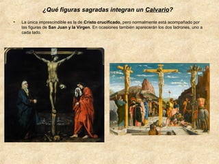 ¿Qué figuras sagradas integran un Calvario?
•

La única imprescindible es la de Cristo crucificado, pero normalmente está acompañado por
las figuras de San Juan y la Virgen. En ocasiones también aparecerán los dos ladrones, uno a
cada lado.

 