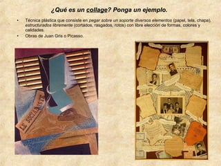 ¿Qué es un collage? Ponga un ejemplo.
•

•

Técnica plástica que consiste en pegar sobre un soporte diversos elementos (papel, tela, chapa),
estructurados libremente (cortados, rasgados, rotos) con libre elección de formas, colores y
calidades.
Obras de Juan Gris o Picasso.

 