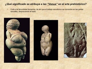 ¿Qué significado se atribuye a las “Venus” en el arte prehistórico?
•

Culto a la fecundidad femenina, de ahí que el trabajo escultórico se concentre en las partes
sexuales, despreciando el resto.

 