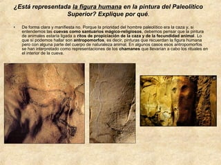¿Está representada la figura humana en la pintura del Paleolítico
Superior? Explique por qué.
•

De forma clara y manifiesta no. Porque la prioridad del hombre paleolítico era la caza y, si
entendemos las cuevas como santuarios mágico-religiosos, debemos pensar que la pintura
de animales estaría ligada a ritos de propiciación de la caza y de la fecundidad animal. Lo
que sí podemos hallar son antropomorfos, es decir, pinturas que recuerdan la figura humana
pero con alguna parte del cuerpo de naturaleza animal. En algunos casos esos antropomorfos
se han interpretado como representaciones de los chamanes que llevarían a cabo los rituales en
el interior de la cueva.

 