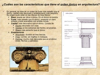 ¿Cuáles son las características que tiene el orden jónico en arquitectura?
•

En general, se trata de un orden de fuste más esbelto que el
dórico, capitel más decorado y entablamento más pequeño.
Su origen pudo estar en las riberas de Asia Menor.
 Basa: puede ser ática o jónica. En el dórico no existía.
 Fuste: más esbelto que el dórico, presenta un claro
éntasis y está acanalado con aristas romas.
 Capitel: más decorativo que el dórico. Consta de:
 Equino decorado con ovas.
 Volutas en los extremos del frente y el anverso.
 Ábaco más estrecho que el dórico.
 Entablamento
 Arquitrabe: dividido en tres fascias.
 Friso: corrido, sin triglifos ni metopas.
 Cornisa: mucho más decorada que en el dórico
(ovas, flechas y palmetas)

 