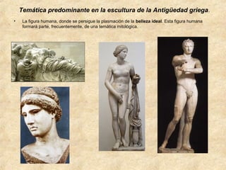 Temática predominante en la escultura de la Antigüedad griega.
•

La figura humana, donde se persigue la plasmación de la belleza ideal. Esta figura humana
formará parte, frecuentemente, de una temática mitológica.

 