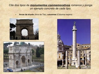 Cite dos tipos de monumentos conmemorativos romanos y ponga
un ejemplo concreto de cada tipo.
•

Arcos de triunfo (Arco de Tito), columnas (Columna trajana)

 
