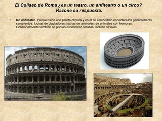 El Coliseo de Roma ¿es un teatro, un anfiteatro o un circo?
Razone su respuesta.
•

Un anfiteatro. Porque tiene una planta elíptica y en él se celebraban espectáculos generalmente
sangrientos: luchas de gladiadores, luchas de animales, de animales con hombres.
Ocasionalmente también se podían escenificar batallas, incluso navales.

 